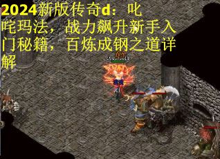 2024新版传奇d：叱咤玛法，战力飙升新手入门秘籍，百炼成钢之道详解