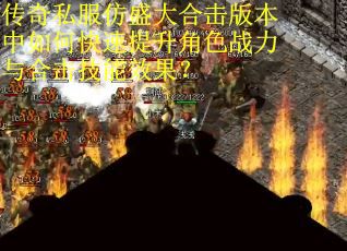 传奇私服仿盛大合击版本中如何快速提升角色战力与合击技能效果？