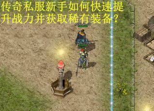 传奇私服新手如何快速提升战力并获取稀有装备？