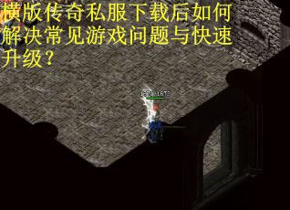 横版传奇私服下载后如何解决常见游戏问题与快速升级？