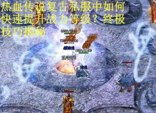 热血传说复古私服中如何快速提升战力等级?终极技巧揭秘 热血传说复古私服中如何快速提升战力等级?终极技巧揭秘