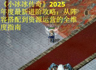 《小冰冰传奇》2025年度最新进阶攻略：从阵容搭配到资源运营的全维度指南