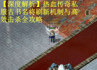 【深度解析】热血传奇私服古书名将刷新机制与高效击杀全攻略