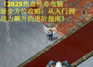 《2025热血传奇电脑版全方位攻略：从入门到战力飙升的进阶指南》