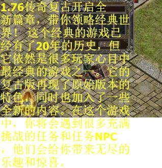 1.76传奇复古开启全新篇章，带你领略经典世界！ 这个经典的游戏已经有了20年的历史，但它依然是很多玩家心目中最经典的游戏之一。它的复古版再现了原始版本的特色，同时也加入了一些全新的内容。在这个游戏中，你将会遇到很多充满挑战的任务和任务NPC，他们会给你带来无尽的乐趣和惊喜。