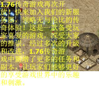1.76传奇游戏再次开放！快来加入我们的新服务器，领略无与伦比的传奇体验！这是一款备受玩家喜爱的游戏，深受大家的推崇。经过多次的升级和改进，1.76传奇游戏中新增了更多的任务和副本，让玩家们能够更好的享受游戏世界中的乐趣和刺激。