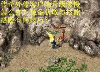 传奇外传客户端升级缓慢怎么办？装备获取与技能搭配有何技巧？